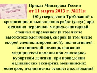 Приказ Минздрава России
от 11 марта 2013 г. №121н
Об утверждении Требований к
организации и выполнению работ (услуг) при
оказании первичной медико-санитарной,
специализированной (в том числе
высокотехнологичной), скорой (в том числе
скорой специализированной), паллиативной
медицинской помощи, оказании
медицинской помощи при санаторно-
курортном лечении, при проведении
медицинских экспертиз, медицинских
осмотров, медицинских освидетельствований
 