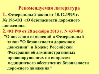 Рекомендуемая литература
1. Федеральный закон от 10.12.1995 г.
№ 196-ФЗ «О безопасности дорожного
движения».
2. ФЗ РФ от 28 декабря 2013 г. N 437-ФЗ
"О внесении изменений в Федеральный
закон "О безопасности дорожного
движения" и Кодекс Российской
Федерации об административных
правонарушениях по вопросам
медицинского обеспечения безопасности
дорожного движения"
 