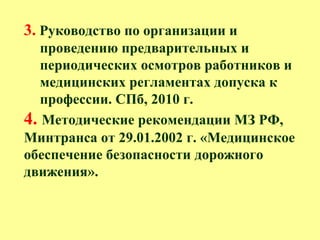 3. Руководство по организации и
проведению предварительных и
периодических осмотров работников и
медицинских регламентах допуска к
профессии. СПб, 2010 г.
4. Методические рекомендации МЗ РФ,
Минтранса от 29.01.2002 г. «Медицинское
обеспечение безопасности дорожного
движения».
 