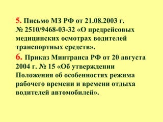 5. Письмо МЗ РФ от 21.08.2003 г.
№ 2510/9468-03-32 «О предрейсовых
медицинских осмотрах водителей
транспортных средств».
6. Приказ Минтранса РФ от 20 августа
2004 г. № 15 «Об утверждении
Положения об особенностях режима
рабочего времени и времени отдыха
водителей автомобилей».
 