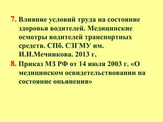 7. Влияние условий труда на состояние
здоровья водителей. Медицинские
осмотры водителей транспортных
средств. СПб. СЗГМУ им.
И.И.Мечникова. 2013 г.
8. Приказ МЗ РФ от 14 июля 2003 г. «О
медицинском освидетельствовании на
состояние опьянения»
 