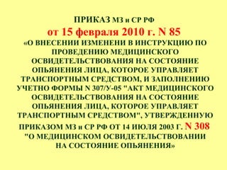 ПРИКАЗ МЗ и СР РФ
от 15 февраля 2010 г. N 85
«О ВНЕСЕНИИ ИЗМЕНЕНИ В ИНСТРУКЦИЮ ПО
ПРОВЕДЕНИЮ МЕДИЦИНСКОГО
ОСВИДЕТЕЛЬСТВОВАНИЯ НА СОСТОЯНИЕ
ОПЬЯНЕНИЯ ЛИЦА, КОТОРОЕ УПРАВЛЯЕТ
ТРАНСПОРТНЫМ СРЕДСТВОМ, И ЗАПОЛНЕНИЮ
УЧЕТНО ФОРМЫ N 307/У-05 "АКТ МЕДИЦИНСКОГО
ОСВИДЕТЕЛЬСТВОВАНИЯ НА СОСТОЯНИЕ
ОПЬЯНЕНИЯ ЛИЦА, КОТОРОЕ УПРАВЛЯЕТ
ТРАНСПОРТНЫМ СРЕДСТВОМ", УТВЕРЖДЕННУЮ
ПРИКАЗОМ МЗ и СР РФ ОТ 14 ИЮЛЯ 2003 Г. N 308
"О МЕДИЦИНСКОМ ОСВИДЕТЕЛЬСТВОВАНИИ
НА СОСТОЯНИЕ ОПЬЯНЕНИЯ»
 