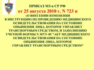 ПРИКАЗ МЗ и СР РФ
от 25 августа 2010 г. N 723 н
«О ВНЕСЕНИИ ИЗМЕНЕНИЯ
В ИНСТРУКЦИЮ ПО ПРОВЕДЕНИЮ МЕДИЦИНСКОГО
ОСВИДЕТЕЛЬСТВОВАНИЯ НА СОСТОЯНИЕ
ОПЬЯНЕНИЯ ЛИЦА, КОТОРОЕ УПРАВЛЯЕТ
ТРАНСПОРТНЫМ СРЕДСТВОМ, И ЗАПОЛНЕНИЮ
УЧЕТНОЙ ФОРМЫ N 307/У-05 "АКТ МЕДИЦИНСКОГО
ОСВИДЕТЕЛЬСТВОВАНИЯ НА СОСТОЯНИЕ
ОПЬЯНЕНИЯ ЛИЦА, КОТОРОЕ
УПРАВЛЯЕТ ТРАНСПОРТНЫМ СРЕДСТВОМ"
 