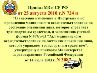 Приказ МЗ и СР РФ
от 25 августа 2010 г.N 724 н
"О внесении изменений в Инструкцию по
проведению медицинского освидетельствования на
состояние опьянения лица, которое управляет
транспортным средством, и заполнению учетной
формы N 307/у-05 "Акт медицинского
освидетельствования на состояние опьянения лица,
которое управляет транспортным средством",
утвержденную приказом Министерства
здравоохранения Российской Федерации
от 14 июля 2003 г. N 308"
 