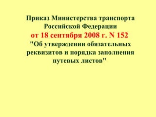 Приказ Министерства транспорта
Российской Федерации
от 18 сентября 2008 г. N 152
"Об утверждении обязательных
реквизитов и порядка заполнения
путевых листов"
 