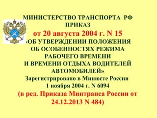 МИНИСТЕРСТВО ТРАНСПОРТА РФ
ПРИКАЗ
от 20 августа 2004 г. N 15
«ОБ УТВЕРЖДЕНИИ ПОЛОЖЕНИЯ
ОБ ОСОБЕННОСТЯХ РЕЖИМА
РАБОЧЕГО ВРЕМЕНИ
И ВРЕМЕНИ ОТДЫХА ВОДИТЕЛЕЙ
АВТОМОБИЛЕЙ»
Зарегистрировано в Минюсте России
1 ноября 2004 г. N 6094
(в ред. Приказа Минтранса России от
24.12.2013 N 484)
 
