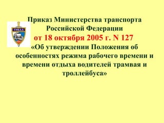 Приказ Министерства транспорта
Российской Федерации
от 18 октября 2005 г. N 127
«Об утверждении Положения об
особенностях режима рабочего времени и
времени отдыха водителей трамвая и
троллейбуса»
 