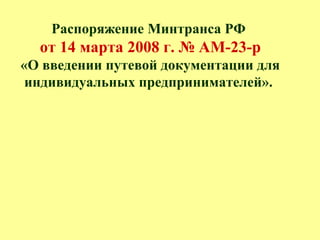 Распоряжение Минтранса РФ
от 14 марта 2008 г. № АМ-23-р
«О введении путевой документации для
индивидуальных предпринимателей».
 