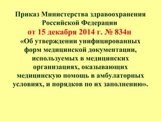 Приказ Министерства здравоохранения
Российской Федерации
от 15 декабря 2014 г. № 834н
«Об утверждении унифицированных
форм медицинской документации,
используемых в медицинских
организациях, оказывающих
медицинскую помощь в амбулаторных
условиях, и порядков по их заполнению».
 