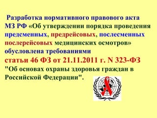 Разработка нормативного правового акта
МЗ РФ «Об утверждении порядка проведения
предсменных, предрейсовых, послесменных
послерейсовых медицинских осмотров»
обусловлена требованиями
статьи 46 ФЗ от 21.11.2011 г. N 323-ФЗ
"Об основах охраны здоровья граждан в
Российской Федерации".
 