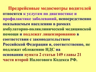 Предрейсовые медосмотры водителей
относятся к услугам по диагностике и
профилактике заболеваний, непосредственно
оказываемым населению в рамках
амбулаторно-поликлинической медицинской
помощи и подлежат лицензированию в
соответствии с законодательством
Российской Федерации и, соответственно, не
подлежат обложению НДС на
основании пункта 2 статьи 149 главы 21
части второй Налогового Кодекса РФ.
 