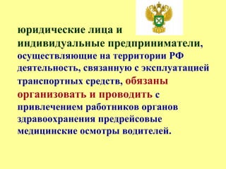 юридические лица и
индивидуальные предприниматели,
осуществляющие на территории РФ
деятельность, связанную с эксплуатацией
транспортных средств, обязаны
организовать и проводить с
привлечением работников органов
здравоохранения предрейсовые
медицинские осмотры водителей.
 