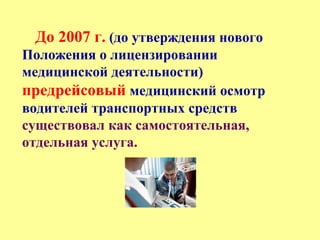 До 2007 г. (до утверждения нового
Положения о лицензировании
медицинской деятельности)
предрейсовый медицинский осмотр
водителей транспортных средств
существовал как самостоятельная,
отдельная услуга.
 