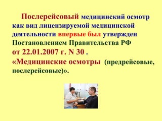 Послерейсовый медицинский осмотр
как вид лицензируемой медицинской
деятельности впервые был утвержден
Постановлением Правительства РФ
от 22.01.2007 г. N 30 .
«Медицинские осмотры (предрейсовые,
послерейсовые)».
 