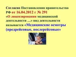 Согласно Постановления правительства
РФ от 16.04.2012 г № 291
«О лицензировании медицинской
деятельности …» вид деятельности
называется «Медицинские осмотры
(предрейсовые, послерейсовые»
 