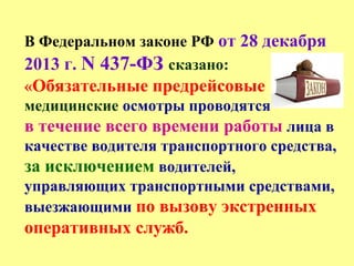 В Федеральном законе РФ от 28 декабря
2013 г. N 437-ФЗ сказано:
«Обязательные предрейсовые
медицинские осмотры проводятся
в течение всего времени работы лица в
качестве водителя транспортного средства,
за исключением водителей,
управляющих транспортными средствами,
выезжающими по вызову экстренных
оперативных служб.
 