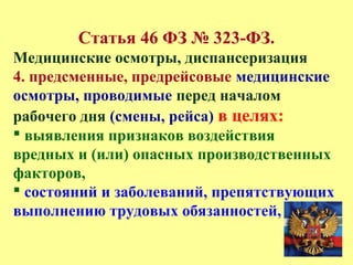Статья 46 ФЗ № 323-ФЗ.
Медицинские осмотры, диспансеризация
4. предсменные, предрейсовые медицинские
осмотры, проводимые перед началом
рабочего дня (смены, рейса) в целях:
 выявления признаков воздействия
вредных и (или) опасных производственных
факторов,
 состояний и заболеваний, препятствующих
выполнению трудовых обязанностей,
 