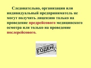 Следовательно, организация или
индивидуальный предприниматель не
могут получить лицензию только на
проведение предрейсового медицинского
осмотра или только на проведение
послерейсового.
 