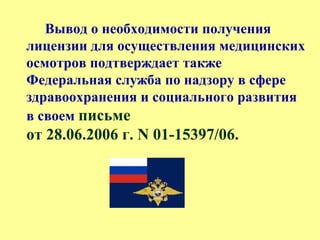 Вывод о необходимости получения
лицензии для осуществления медицинских
осмотров подтверждает также
Федеральная служба по надзору в сфере
здравоохранения и социального развития
в своем письме
от 28.06.2006 г. N 01-15397/06.
 