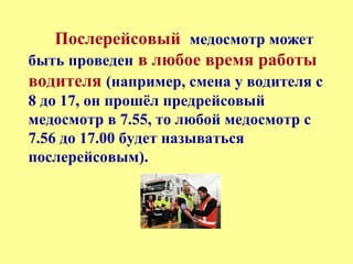 Послерейсовый медосмотр может
быть проведен в любое время работы
водителя (например, смена у водителя с
8 до 17, он прошёл предрейсовый
медосмотр в 7.55, то любой медосмотр с
7.56 до 17.00 будет называться
послерейсовым).
 