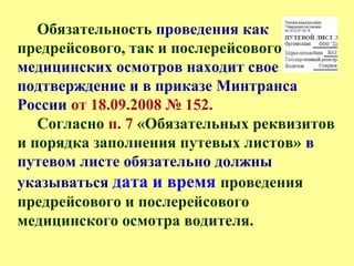 Обязательность проведения как
предрейсового, так и послерейсового
медицинских осмотров находит свое
подтверждение и в приказе Минтранса
России от 18.09.2008 № 152.
Согласно п. 7 «Обязательных реквизитов
и порядка заполнения путевых листов» в
путевом листе обязательно должны
указываться дата и время проведения
предрейсового и послерейсового
медицинского осмотра водителя.
 