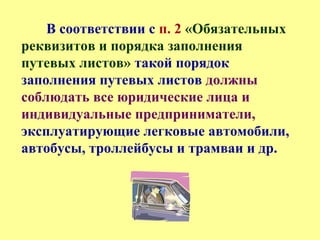 В соответствии с п. 2 «Обязательных
реквизитов и порядка заполнения
путевых листов» такой порядок
заполнения путевых листов должны
соблюдать все юридические лица и
индивидуальные предприниматели,
эксплуатирующие легковые автомобили,
автобусы, троллейбусы и трамваи и др.
 