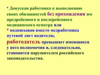  Допуская работника к выполнению
своих обязанностей без прохождения им
предрейсового и послерейсового
медицинского осмотра или
 подписывая вместо медработника
путевой лист водителю,
работодатель превышает имеющиеся
у него полномочия и, следовательно,
становится нарушителем российского
законодательства.
 