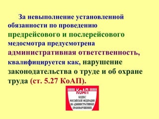 За невыполнение установленной
обязанности по проведению
предрейсового и послерейсового
медосмотра предусмотрена
административная ответственность,
квалифицируется как, нарушение
законодательства о труде и об охране
труда (ст. 5.27 КоАП).
 