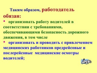 Таким образом, работодатель
обязан:
 организовать работу водителей в
соответствии с требованиями,
обеспечивающими безопасность дорожного
движения, в том числе
 организовать и проводить с привлечением
медицинских работников предрейсовые и
послерейсовые медицинские осмотры
водителей;
 