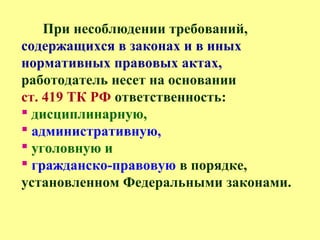 При несоблюдении требований,
содержащихся в законах и в иных
нормативных правовых актах,
работодатель несет на основании
ст. 419 ТК РФ ответственность:
 дисциплинарную,
 административную,
 уголовную и
 гражданско-правовую в порядке,
установленном Федеральными законами.
 