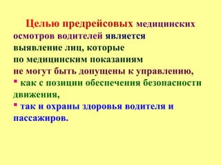 Целью предрейсовых медицинских
осмотров водителей является
выявление лиц, которые
по медицинским показаниям
не могут быть допущены к управлению,
 как с позиции обеспечения безопасности
движения,
 так и охраны здоровья водителя и
пассажиров.
 