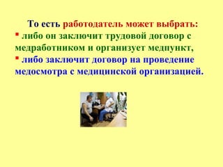 То есть работодатель может выбрать:
 либо он заключит трудовой договор с
медработником и организует медпункт,
 либо заключит договор на проведение
медосмотра с медицинской организацией.
 