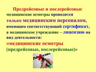Предрейсовые и послерейсовые
медицинские осмотры проводятся
только медицинским персоналом,
имеющим соответствующий сертификат,
а медицинское учреждение – лицензию на
вид деятельности:
«медицинские осмотры
(предрейсовые, послерейсовые)»
 