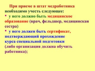 При приеме в штат медработника
необходимо учесть следующее:
 у него должно быть медицинское
образование (врач, фельдшер, медицинская
сестра)
 у него должен быть сертификат,
подтверждающий прохождение
курса специальной подготовки
(либо организация должна обучить
работника);
 