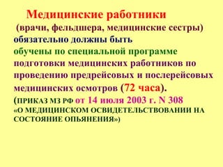 Медицинские работники
(врачи, фельдшера, медицинские сестры)
обязательно должны быть
обучены по специальной программе
подготовки медицинских работников по
проведению предрейсовых и послерейсовых
медицинских осмотров (72 часа).
(ПРИКАЗ МЗ РФ от 14 июля 2003 г. N 308
«О МЕДИЦИНСКОМ ОСВИДЕТЕЛЬСТВОВАНИИ НА
СОСТОЯНИЕ ОПЬЯНЕНИЯ»)
 