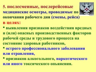 5. послесменные, послерейсовые
медицинские осмотры, проводимые по
окончании рабочего дня (смены, рейса)
в целях:
 выявления признаков воздействия вредных
и (или) опасных производственных факторов
рабочей среды и трудового процесса на
состояние здоровья работников,
 острого профессионального заболевания
или отравления,
 признаков алкогольного, наркотического
или иного токсического опьянения.
 