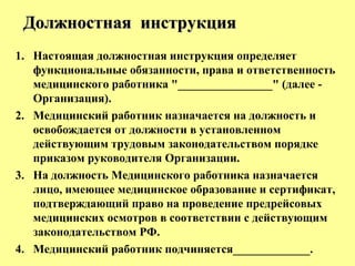 1. Настоящая должностная инструкция определяет
функциональные обязанности, права и ответственность
медицинского работника "________________" (далее -
Организация).
2. Медицинский работник назначается на должность и
освобождается от должности в установленном
действующим трудовым законодательством порядке
приказом руководителя Организации.
3. На должность Медицинского работника назначается
лицо, имеющее медицинское образование и сертификат,
подтверждающий право на проведение предрейсовых
медицинских осмотров в соответствии с действующим
законодательством РФ.
4. Медицинский работник подчиняется_____________.
Должностная инструкцияДолжностная инструкция
 