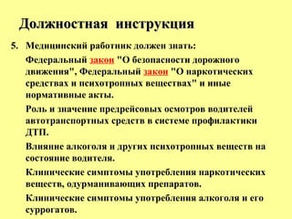 5. Медицинский работник должен знать:
Федеральный закон "О безопасности дорожного
движения", Федеральный закон "О наркотических
средствах и психотропных веществах" и иные
нормативные акты.
Роль и значение предрейсовых осмотров водителей
автотранспортных средств в системе профилактики
ДТП.
Влияние алкоголя и других психотропных веществ на
состояние водителя.
Клинические симптомы употребления наркотических
веществ, одурманивающих препаратов.
Клинические симптомы употребления алкоголя и его
суррогатов.
Должностная инструкцияДолжностная инструкция
 