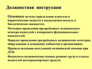 Основные методы определения алкоголя и
наркотических веществ в выдыхаемом воздухе и
биологических жидкостях.
Методика проведения предрейсового медицинского
осмотра водителей с измерением функциональных
показателей.
Порядок проведения предрейсовых медицинских осмотров,
оборудование и оснащение кабинетов в организациях.
Правила оказания неотложной медицинской помощи при
ДТП.
Физиолого-гигиенические основы режима труда и отдыха
водителей автотранспортных средств.
Должностная инструкцияДолжностная инструкция
 