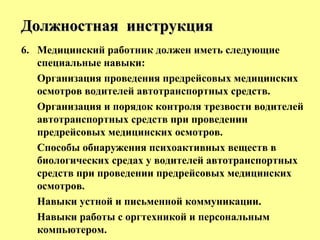 6. Медицинский работник должен иметь следующие
специальные навыки:
Организация проведения предрейсовых медицинских
осмотров водителей автотранспортных средств.
Организация и порядок контроля трезвости водителей
автотранспортных средств при проведении
предрейсовых медицинских осмотров.
Способы обнаружения психоактивных веществ в
биологических средах у водителей автотранспортных
средств при проведении предрейсовых медицинских
осмотров.
Навыки устной и письменной коммуникации.
Навыки работы с оргтехникой и персональным
компьютером.
Должностная инструкцияДолжностная инструкция
 