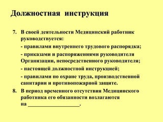 7. В своей деятельности Медицинский работник
руководствуется:
- правилами внутреннего трудового распорядка;
- приказами и распоряжениями руководителя
Организации, непосредственного руководителя;
- настоящей должностной инструкцией;
- правилами по охране труда, производственной
санитарии и противопожарной защите.
8. В период временного отсутствия Медицинского
работника его обязанности возлагаются
на ___________________.
Должностная инструкцияДолжностная инструкция
 