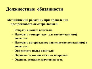Медицинский работник при проведении
предрейсового осмотра должен:
– Собрать анамнез водителя.
– Измерить температуру тела (по показаниям)
водителя.
– Измерить артериальное давление (по показаниям) у
водителя.
– Определить пульс водителя.
– Оценить состояние кожных покровов.
– Оценить реакцию зрачков на свет.
Должностные обязанностиДолжностные обязанности
 