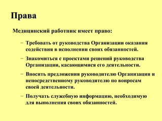 Медицинский работник имеет право:
– Требовать от руководства Организации оказания
содействия в исполнении своих обязанностей.
– Знакомиться с проектами решений руководства
Организации, касающимися его деятельности.
– Вносить предложения руководителю Организации и
непосредственному руководителю по вопросам
своей деятельности.
– Получать служебную информацию, необходимую
для выполнения своих обязанностей.
ПраваПрава
 