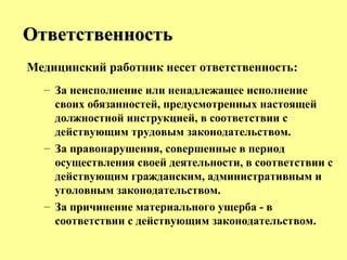 Медицинский работник несет ответственность:
– За неисполнение или ненадлежащее исполнение
своих обязанностей, предусмотренных настоящей
должностной инструкцией, в соответствии с
действующим трудовым законодательством.
– За правонарушения, совершенные в период
осуществления своей деятельности, в соответствии с
действующим гражданским, административным и
уголовным законодательством.
– За причинение материального ущерба - в
соответствии с действующим законодательством.
ОтветственностьОтветственность
 