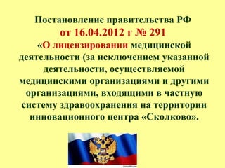 Постановление правительства РФ
от 16.04.2012 г № 291
«О лицензировании медицинской
деятельности (за исключением указанной
деятельности, осуществляемой
медицинскими организациями и другими
организациями, входящими в частную
систему здравоохранения на территории
инновационного центра «Сколково».
 
