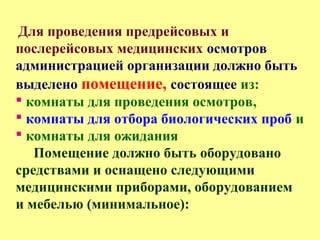 Для проведения предрейсовых и
послерейсовых медицинских осмотров
администрацией организации должно быть
выделено помещение, состоящее из:
 комнаты для проведения осмотров,
 комнаты для отбора биологических проб и
 комнаты для ожидания
Помещение должно быть оборудовано
средствами и оснащено следующими
медицинскими приборами, оборудованием
и мебелью (минимальное):
 