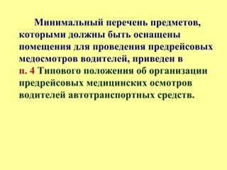 Минимальный перечень предметов,
которыми должны быть оснащены
помещения для проведения предрейсовых
медосмотров водителей, приведен в
п. 4 Типового положения об организации
предрейсовых медицинских осмотров
водителей автотранспортных средств.
 