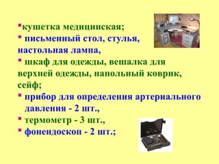 кушетка медицинская;
 письменный стол, стулья,
настольная лампа,
 шкаф для одежды, вешалка для
верхней одежды, напольный коврик,
сейф;
 прибор для определения артериального
давления - 2 шт.,
 термометр - 3 шт.,
 фонендоскоп - 2 шт.;
 