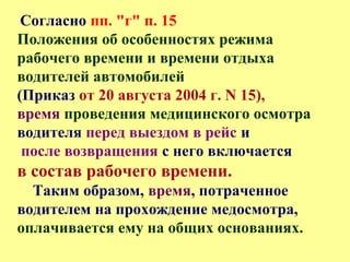 Согласно пп. "г" п. 15
Положения об особенностях режима
рабочего времени и времени отдыха
водителей автомобилей
(Приказ от 20 августа 2004 г. N 15),
время проведения медицинского осмотра
водителя перед выездом в рейс и
после возвращения с него включается
в состав рабочего времени.
Таким образом, время, потраченное
водителем на прохождение медосмотра,
оплачивается ему на общих основаниях.
 