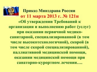 Приказ Минздрава России
от 11 марта 2013 г. № 121н
«Об утверждении Требований к
организации и выполнению работ (услуг)
при оказании первичной медико-
санитарной, специализированной (в том
числе высокотехнологичной), скорой (в
том числе скорой специализированной),
паллиативной медицинской помощи,
оказании медицинской помощи при
санаторно-курортном лечении….
 